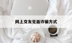 网上交友见面诈骗方式(网上交友见面诈骗方式是什么)