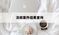 法庭案件结果查询(法庭案件结果查询系统)